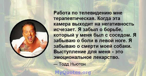 Работа по телевидению мне терапевтическая. Когда эта камера выходит на негативность исчезает. Я забыл о борьбе, который у меня был с соседом. Я забываю о боли в левой ноге. Я забываю о смерти моей собаки. Выступление