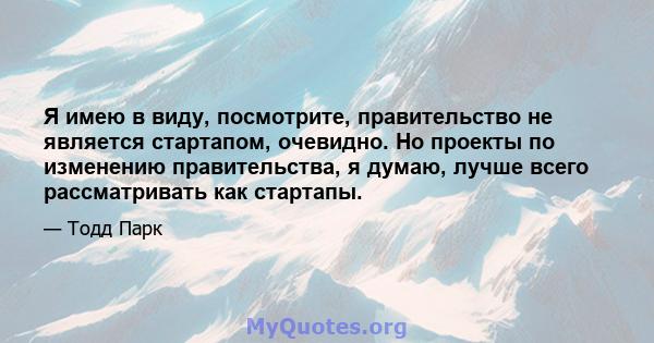 Я имею в виду, посмотрите, правительство не является стартапом, очевидно. Но проекты по изменению правительства, я думаю, лучше всего рассматривать как стартапы.