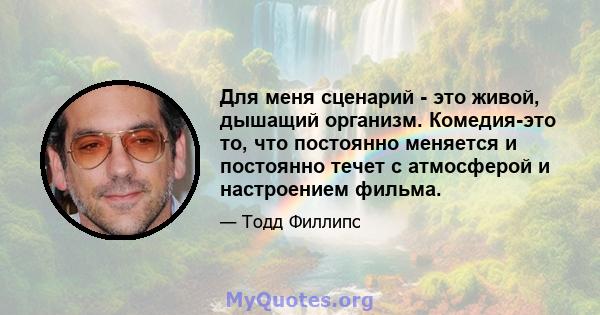 Для меня сценарий - это живой, дышащий организм. Комедия-это то, что постоянно меняется и постоянно течет с атмосферой и настроением фильма.