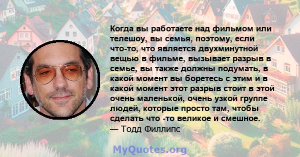 Когда вы работаете над фильмом или телешоу, вы семья, поэтому, если что-то, что является двухминутной вещью в фильме, вызывает разрыв в семье, вы также должны подумать, в какой момент вы боретесь с этим и в какой момент 