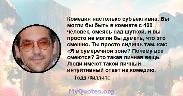 Комедия настолько субъективна. Вы могли бы быть в комнате с 400 человек, смеясь над шуткой, и вы просто не могли бы думать, что это смешно. Ты просто сидишь там, как: «Я в сумеречной зоне? Почему все смеются? Это такая