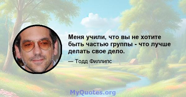 Меня учили, что вы не хотите быть частью группы - что лучше делать свое дело.