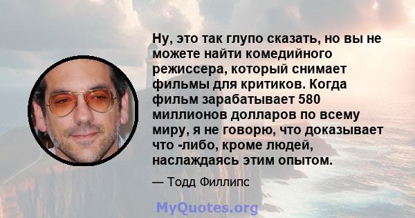 Ну, это так глупо сказать, но вы не можете найти комедийного режиссера, который снимает фильмы для критиков. Когда фильм зарабатывает 580 миллионов долларов по всему миру, я не говорю, что доказывает что -либо, кроме