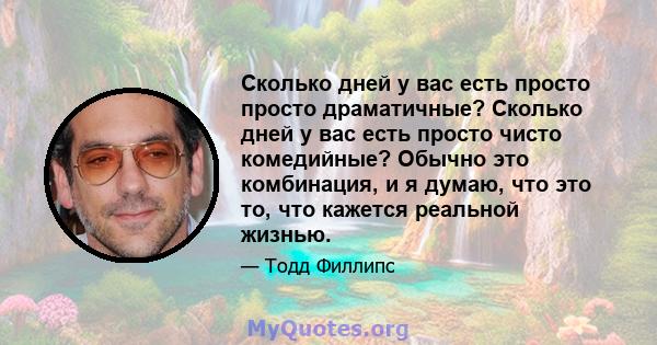 Сколько дней у вас есть просто просто драматичные? Сколько дней у вас есть просто чисто комедийные? Обычно это комбинация, и я думаю, что это то, что кажется реальной жизнью.