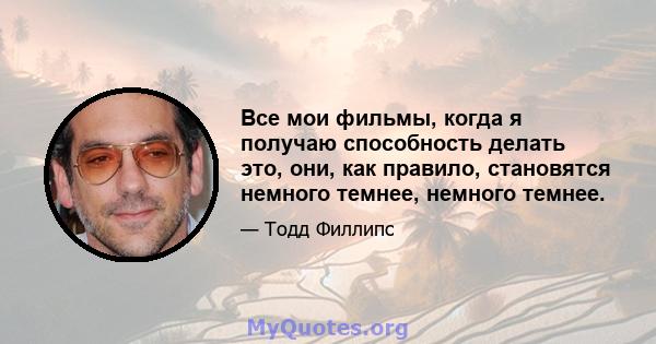 Все мои фильмы, когда я получаю способность делать это, они, как правило, становятся немного темнее, немного темнее.