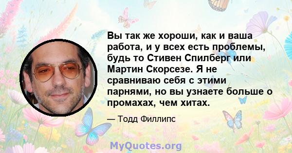 Вы так же хороши, как и ваша работа, и у всех есть проблемы, будь то Стивен Спилберг или Мартин Скорсезе. Я не сравниваю себя с этими парнями, но вы узнаете больше о промахах, чем хитах.