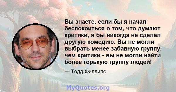 Вы знаете, если бы я начал беспокоиться о том, что думают критики, я бы никогда не сделал другую комедию. Вы не могли выбрать менее забавную группу, чем критики - вы не могли найти более горькую группу людей!