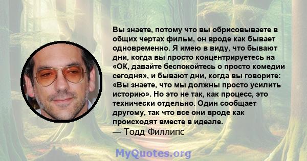 Вы знаете, потому что вы обрисовываете в общих чертах фильм, он вроде как бывает одновременно. Я имею в виду, что бывают дни, когда вы просто концентрируетесь на «ОК, давайте беспокойтесь о просто комедии сегодня», и