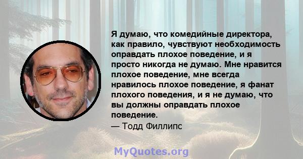 Я думаю, что комедийные директора, как правило, чувствуют необходимость оправдать плохое поведение, и я просто никогда не думаю. Мне нравится плохое поведение, мне всегда нравилось плохое поведение, я фанат плохого