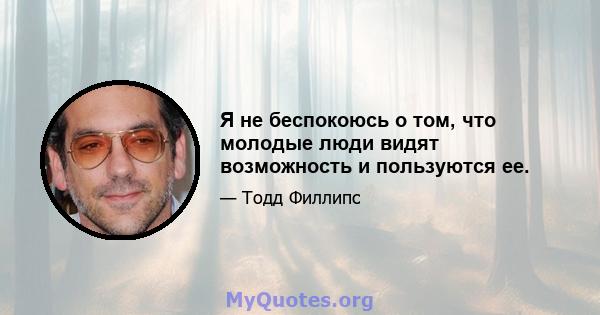 Я не беспокоюсь о том, что молодые люди видят возможность и пользуются ее.