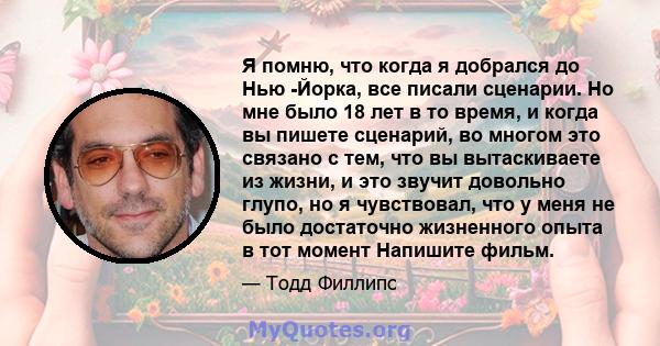 Я помню, что когда я добрался до Нью -Йорка, все писали сценарии. Но мне было 18 лет в то время, и когда вы пишете сценарий, во многом это связано с тем, что вы вытаскиваете из жизни, и это звучит довольно глупо, но я