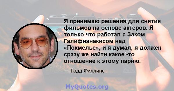 Я принимаю решения для снятия фильмов на основе актеров. Я только что работал с Заком Галифианакисом над «Похмелье», и я думал, я должен сразу же найти какое -то отношение к этому парню.