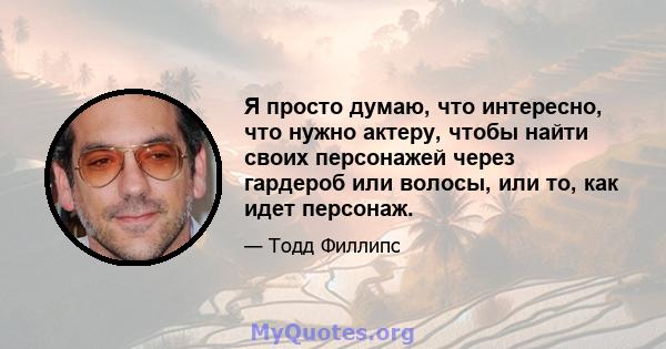 Я просто думаю, что интересно, что нужно актеру, чтобы найти своих персонажей через гардероб или волосы, или то, как идет персонаж.