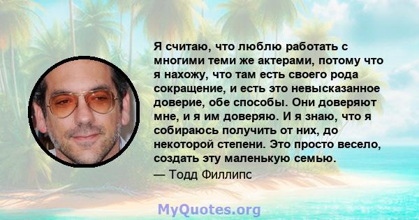 Я считаю, что люблю работать с многими теми же актерами, потому что я нахожу, что там есть своего рода сокращение, и есть это невысказанное доверие, обе способы. Они доверяют мне, и я им доверяю. И я знаю, что я