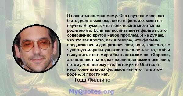 Я воспитывал мою маму. Она научила меня, как быть джентльменом; никто в фильмах меня не научил. Я думаю, что люди воспитываются их родителями. Если вы воспитываете фильмы, это совершенно другой набор проблем. Я не