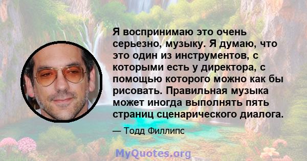 Я воспринимаю это очень серьезно, музыку. Я думаю, что это один из инструментов, с которыми есть у директора, с помощью которого можно как бы рисовать. Правильная музыка может иногда выполнять пять страниц