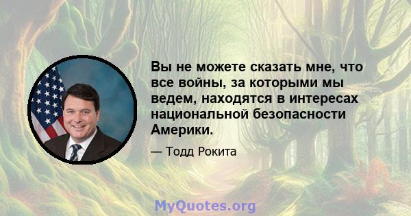 Вы не можете сказать мне, что все войны, за которыми мы ведем, находятся в интересах национальной безопасности Америки.