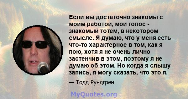 Если вы достаточно знакомы с моим работой, мой голос - знакомый тотем, в некотором смысле. Я думаю, что у меня есть что-то характерное в том, как я пою, хотя я не очень лично застенчив в этом, поэтому я не думаю об