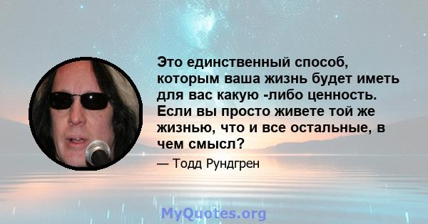 Это единственный способ, которым ваша жизнь будет иметь для вас какую -либо ценность. Если вы просто живете той же жизнью, что и все остальные, в чем смысл?