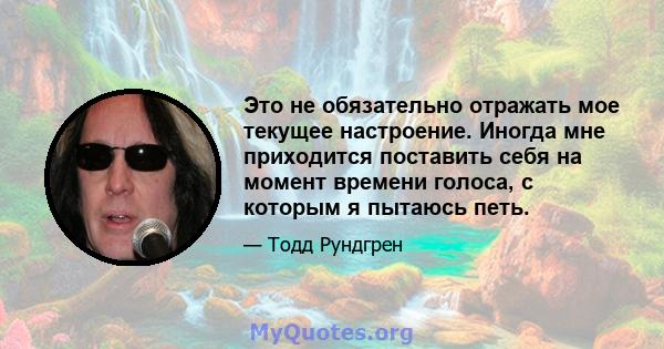 Это не обязательно отражать мое текущее настроение. Иногда мне приходится поставить себя на момент времени голоса, с которым я пытаюсь петь.