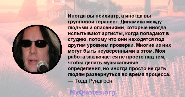 Иногда вы психиатр, а иногда вы групповой терапевт. Динамика между людьми и опасениями, которые иногда испытывают артисты, когда попадают в студию, потому что они находятся под другим уровнем проверки. Многие из них