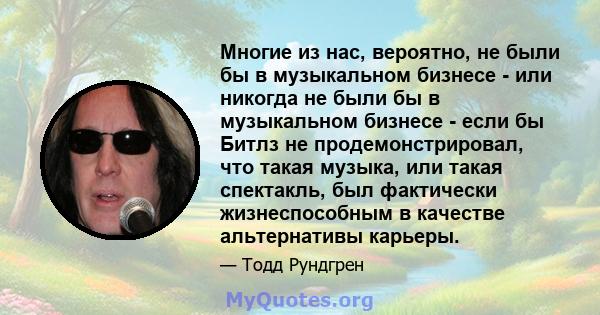 Многие из нас, вероятно, не были бы в музыкальном бизнесе - или никогда не были бы в музыкальном бизнесе - если бы Битлз не продемонстрировал, что такая музыка, или такая спектакль, был фактически жизнеспособным в