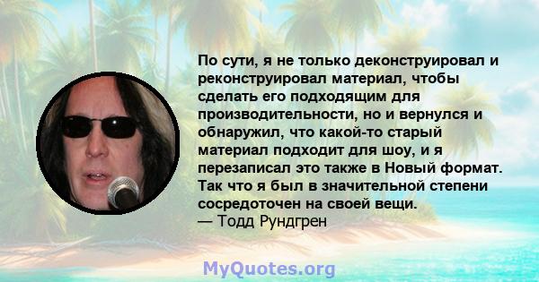 По сути, я не только деконструировал и реконструировал материал, чтобы сделать его подходящим для производительности, но и вернулся и обнаружил, что какой-то старый материал подходит для шоу, и я перезаписал это также в 