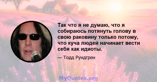 Так что я не думаю, что я собираюсь потянуть голову в свою раковину только потому, что куча людей начинает вести себя как идиоты.