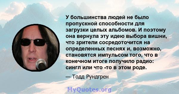 У большинства людей не было пропускной способности для загрузки целых альбомов. И поэтому она вернула эту идею выбора вишни, что зрители сосредоточится на определенных песнях и, возможно, становятся импульсом того, что