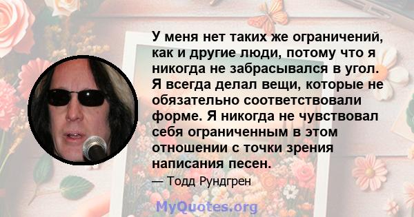 У меня нет таких же ограничений, как и другие люди, потому что я никогда не забрасывался в угол. Я всегда делал вещи, которые не обязательно соответствовали форме. Я никогда не чувствовал себя ограниченным в этом