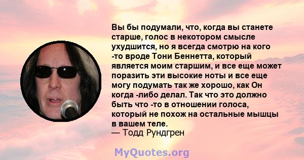 Вы бы подумали, что, когда вы станете старше, голос в некотором смысле ухудшится, но я всегда смотрю на кого -то вроде Тони Беннетта, который является моим старшим, и все еще может поразить эти высокие ноты и все еще