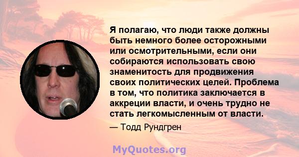 Я полагаю, что люди также должны быть немного более осторожными или осмотрительными, если они собираются использовать свою знаменитость для продвижения своих политических целей. Проблема в том, что политика заключается