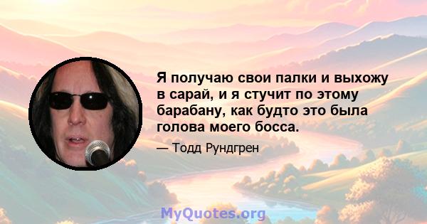 Я получаю свои палки и выхожу в сарай, и я стучит по этому барабану, как будто это была голова моего босса.