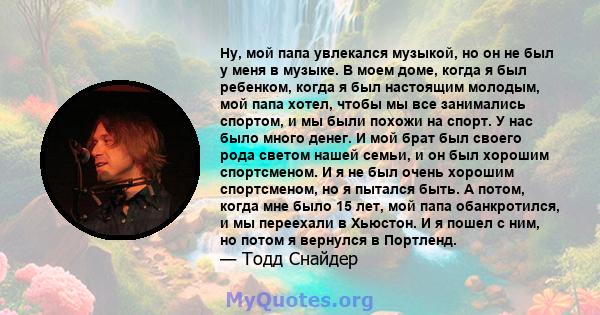 Ну, мой папа увлекался музыкой, но он не был у меня в музыке. В моем доме, когда я был ребенком, когда я был настоящим молодым, мой папа хотел, чтобы мы все занимались спортом, и мы были похожи на спорт. У нас было