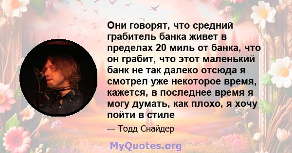 Они говорят, что средний грабитель банка живет в пределах 20 миль от банка, что он грабит, что этот маленький банк не так далеко отсюда я смотрел уже некоторое время, кажется, в последнее время я могу думать, как плохо, 