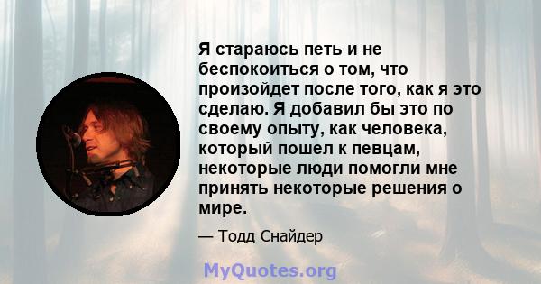 Я стараюсь петь и не беспокоиться о том, что произойдет после того, как я это сделаю. Я добавил бы это по своему опыту, как человека, который пошел к певцам, некоторые люди помогли мне принять некоторые решения о мире.