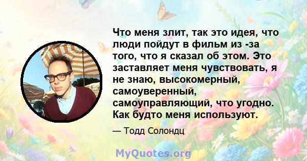 Что меня злит, так это идея, что люди пойдут в фильм из -за того, что я сказал об этом. Это заставляет меня чувствовать, я не знаю, высокомерный, самоуверенный, самоуправляющий, что угодно. Как будто меня используют.