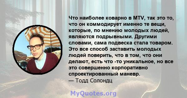 Что наиболее коварно в MTV, так это то, что он коммодирует именно те вещи, которые, по мнению молодых людей, являются подрывными. Другими словами, сама подвеска стала товаром. Это все способ заставить молодых людей