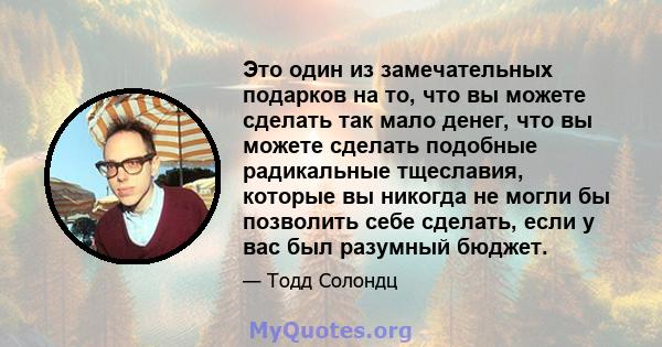 Это один из замечательных подарков на то, что вы можете сделать так мало денег, что вы можете сделать подобные радикальные тщеславия, которые вы никогда не могли бы позволить себе сделать, если у вас был разумный бюджет.