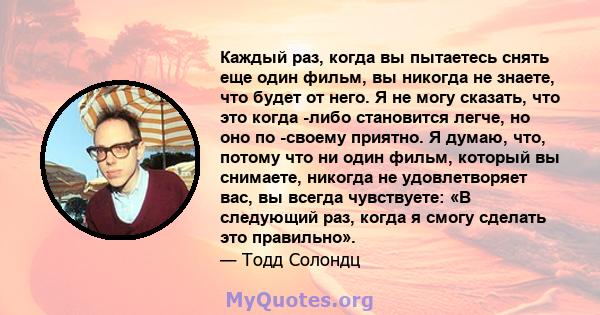 Каждый раз, когда вы пытаетесь снять еще один фильм, вы никогда не знаете, что будет от него. Я не могу сказать, что это когда -либо становится легче, но оно по -своему приятно. Я думаю, что, потому что ни один фильм,