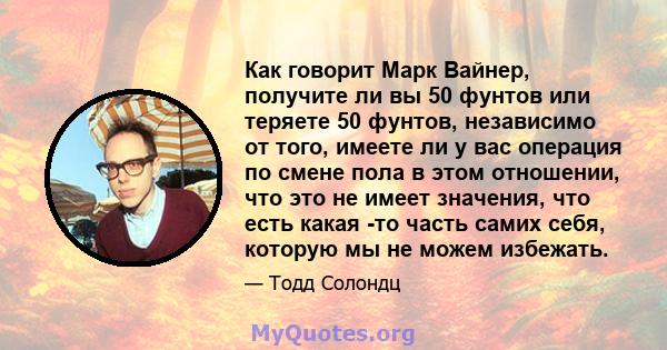 Как говорит Марк Вайнер, получите ли вы 50 фунтов или теряете 50 фунтов, независимо от того, имеете ли у вас операция по смене пола в этом отношении, что это не имеет значения, что есть какая -то часть самих себя,