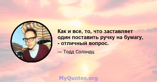 Как и все, то, что заставляет один поставить ручку на бумагу, - отличный вопрос.