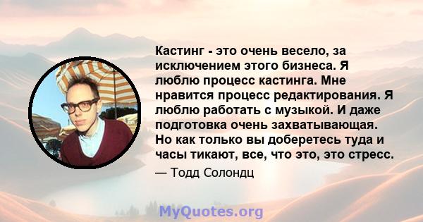 Кастинг - это очень весело, за исключением этого бизнеса. Я люблю процесс кастинга. Мне нравится процесс редактирования. Я люблю работать с музыкой. И даже подготовка очень захватывающая. Но как только вы доберетесь