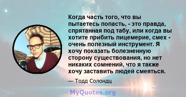 Когда часть того, что вы пытаетесь попасть, - это правда, спрятанная под табу, или когда вы хотите прибить лицемерие, смех - очень полезный инструмент. Я хочу показать болезненную сторону существования, но нет никаких