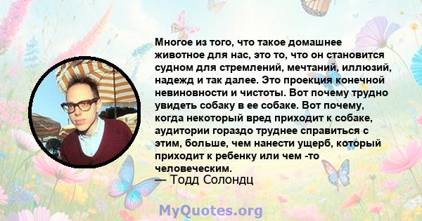 Многое из того, что такое домашнее животное для нас, это то, что он становится судном для стремлений, мечтаний, иллюзий, надежд и так далее. Это проекция конечной невиновности и чистоты. Вот почему трудно увидеть собаку 