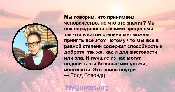 Мы говорим, что принимаем человечество, но что это значит? Мы все определены нашими пределами, так что в какой степени мы можем принять все это? Потому что мы все в равной степени содержат способность к доброте, так же, 