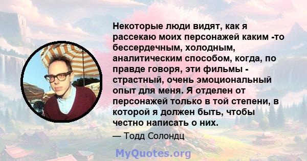 Некоторые люди видят, как я рассекаю моих персонажей каким -то бессердечным, холодным, аналитическим способом, когда, по правде говоря, эти фильмы - страстный, очень эмоциональный опыт для меня. Я отделен от персонажей