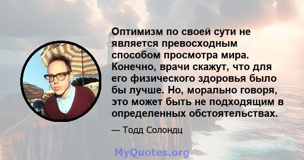 Оптимизм по своей сути не является превосходным способом просмотра мира. Конечно, врачи скажут, что для его физического здоровья было бы лучше. Но, морально говоря, это может быть не подходящим в определенных