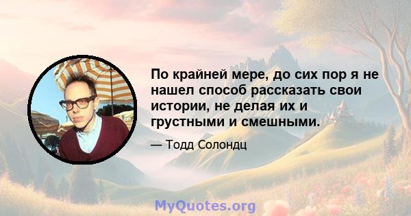 По крайней мере, до сих пор я не нашел способ рассказать свои истории, не делая их и грустными и смешными.