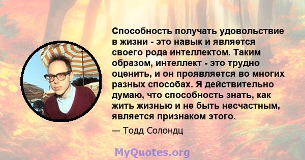 Способность получать удовольствие в жизни - это навык и является своего рода интеллектом. Таким образом, интеллект - это трудно оценить, и он проявляется во многих разных способах. Я действительно думаю, что способность 